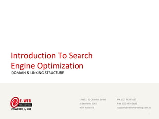 Introduction To Search
Engine Optimization
DOMAIN & LINKING STRUCTURE




                              Level 2, 20 Chandos Street                      Ph: (02) 9438 5633
                              St Leonards 2065                                Fax: (02) 9436 0081
                              NSW Australia                                   support@ewebmarketing.com.au

                             E-Web Marketing Level 2, 20 Chandos Street, St Leonards 2065, NSW Australia
                             Ph: (02) 9438 5633 Fax: (02) 9436 0081 Online: www. ewebmarketing.com.au
                                                                                                           1
 