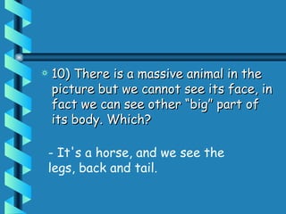 10) There is a massive animal in the picture but we cannot see its face, in fact we can see other “big” part of its body. Which?  - It's a horse, and we see the legs, back and tail. 