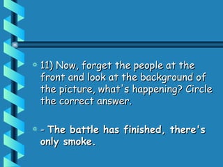 11) Now, forget the people at the front and look at the background of the picture, what's happening? Circle the correct answer. -  The battle has finished, there's only smoke. 