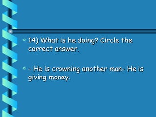 14) What is he doing? Circle the correct answer.  - He is crowning another man- He is giving money.  