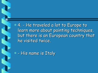 4. - He traveled a lot to Europe to learn more about painting techniques, but there is an European country that he visited twice.  - His name is Italy 