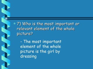 7) Who is the most important or relevant element of the whole picture?  - The most important element of the whole picture is the girl by dressing 