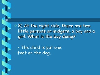8) At the right side, there are two little persons or midgets, a boy and a girl. What is the boy doing?  - The child is put one foot on the dog. 