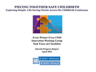 PIECING TOGETHER SAFE CHILDBIRTH
Exploring Simple, Life-Saving Checks Across the Childbirth Continuum




                      Every Woman Every Child
                     Innovation Working Group
                      Task Force on Checklists
                        Interim Progress Report
                               April 2012
 