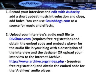 Record your interview and  edit with Audacity  – add a short upbeat music introduction and close, add fades. You can use  Sounddogs.com  as a source for music and effects. 2. Upload your interview’s audio mp3 file to  DivShare.com  (requires free registration) and obtain the embed code and embed a player for the audio file in your blog with a description of the interview and the designer OR upload your interview to the Internet Archive -  http://www.archive.org/index.php  - (requires free registration) and obtain the embed code for the 'Archives' audio player. 