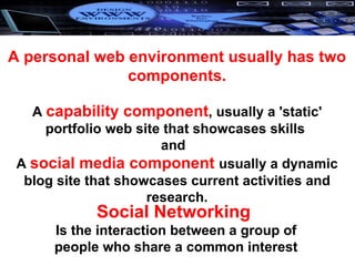 A personal web environment usually has two components.   A  capability component , usually a 'static' portfolio web site that showcases skills  and  A  social media component  usually a dynamic blog site that showcases current activities and research. Social Networking  Is the interaction between a group of people who share a common interest 
