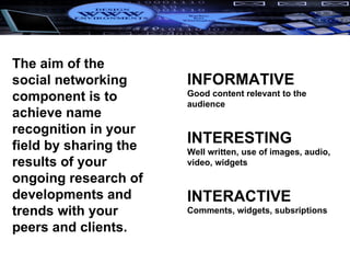 INFORMATIVE Good content relevant to the audience INTERESTING Well written, use of images, audio, video, widgets INTERACTIVE Comments, widgets, subsriptions The aim of the social networking component is to achieve name recognition in your field by sharing the results of your ongoing research of developments and trends with your peers and clients.  
