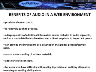 •  provides a human touch. •  is relatively quick to produce. •  a large quantity of additional information can be included in audio segments, such as a more detailed explanations and a direct emphasis to important points. •  can provide the instructions or a description that guides product/service users. •  assists understanding of written material; •  adds variety to concepts. •  for users who have difficulty with reading it provides an auditory alternative to relying on reading ability alone. BENEFITS OF AUDIO IN A WEB ENVIRONMENT 