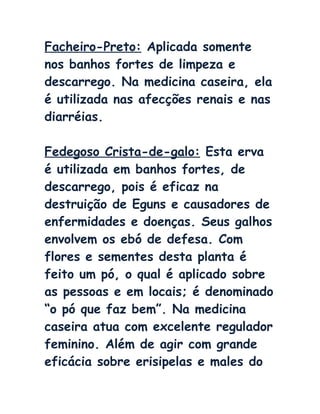 Facheiro-Preto: Aplicada somente
nos banhos fortes de limpeza e
descarrego. Na medicina caseira, ela
é utilizada nas afecções renais e nas
diarréias.
Fedegoso Crista-de-galo: Esta erva
é utilizada em banhos fortes, de
descarrego, pois é eficaz na
destruição de Eguns e causadores de
enfermidades e doenças. Seus galhos
envolvem os ebó de defesa. Com
flores e sementes desta planta é
feito um pó, o qual é aplicado sobre
as pessoas e em locais; é denominado
“o pó que faz bem”. Na medicina
caseira atua com excelente regulador
feminino. Além de agir com grande
eficácia sobre erisipelas e males do
 