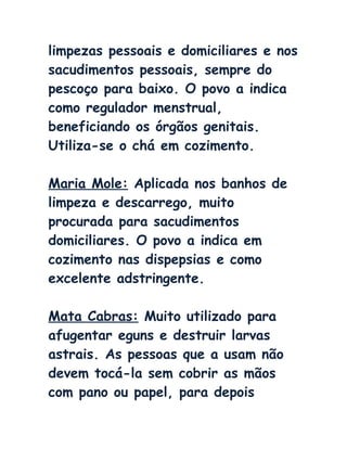 limpezas pessoais e domiciliares e nos
sacudimentos pessoais, sempre do
pescoço para baixo. O povo a indica
como regulador menstrual,
beneficiando os órgãos genitais.
Utiliza-se o chá em cozimento.
Maria Mole: Aplicada nos banhos de
limpeza e descarrego, muito
procurada para sacudimentos
domiciliares. O povo a indica em
cozimento nas dispepsias e como
excelente adstringente.
Mata Cabras: Muito utilizado para
afugentar eguns e destruir larvas
astrais. As pessoas que a usam não
devem tocá-la sem cobrir as mãos
com pano ou papel, para depois
 