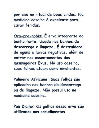 por Exu no ritual de boas vindas. Na
medicina caseira é excelente para
curar feridas.
Ora-pro-nobis: É erva integrante do
banho forte. Usada nos banhos de
descarrego e limpeza. É destruidora
de eguns e larvas negativas, além de
entrar nos assentamentos dos
mensageiros Exus. No uso caseiro,
suas folhas atuam como emolientes.
Palmeira Africana: Suas folhas são
aplicadas nos banhos de descarrego
ou de limpeza. Não possui uso na
medicina caseira.
Pau D’alho: Os galhos dessa erva são
utilizados nos sacudimentos
 