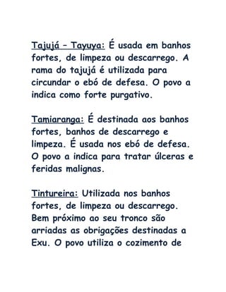 Tajujá – Tayuya: É usada em banhos
fortes, de limpeza ou descarrego. A
rama do tajujá é utilizada para
circundar o ebó de defesa. O povo a
indica como forte purgativo.
Tamiaranga: É destinada aos banhos
fortes, banhos de descarrego e
limpeza. É usada nos ebó de defesa.
O povo a indica para tratar úlceras e
feridas malignas.
Tintureira: Utilizada nos banhos
fortes, de limpeza ou descarrego.
Bem próximo ao seu tronco são
arriadas as obrigações destinadas a
Exu. O povo utiliza o cozimento de
 