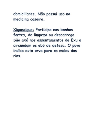 domiciliares. Não possui uso na
medicina caseira.
Xiquexique: Participa nos banhos
fortes, de limpeza ou descarrego.
São axé nos assentamentos de Exu e
circundam os ebó de defesa. O povo
indica esta erva para os males dos
rins.
 