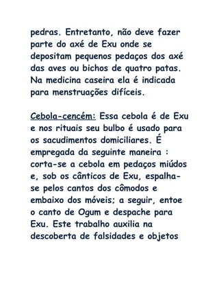 pedras. Entretanto, não deve fazer
parte do axé de Exu onde se
depositam pequenos pedaços dos axé
das aves ou bichos de quatro patas.
Na medicina caseira ela é indicada
para menstruações difíceis.
Cebola-cencém: Essa cebola é de Exu
e nos rituais seu bulbo é usado para
os sacudimentos domiciliares. É
empregada da seguinte maneira :
corta-se a cebola em pedaços miúdos
e, sob os cânticos de Exu, espalha-
se pelos cantos dos cômodos e
embaixo dos móveis; a seguir, entoe
o canto de Ogum e despache para
Exu. Este trabalho auxilia na
descoberta de falsidades e objetos
 