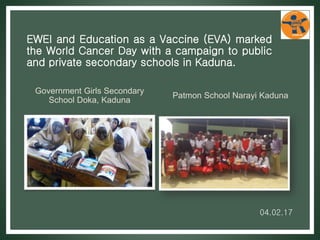 EWEI and Education as a Vaccine (EVA) marked
the World Cancer Day with a campaign to public
and private secondary schools in Kaduna.
Government Girls Secondary
School Doka, Kaduna
Patmon School Narayi Kaduna
04.02.17
 