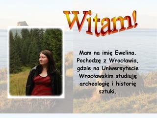 Mam na imię Ewelina. Pochodzę z Wrocławia, gdzie na Uniwersytecie Wrocławskim studiuję archeologię i historię sztuki. Witam! 