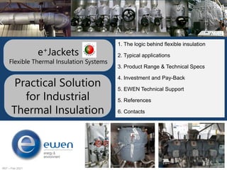 R07 – Feb 2021
e+Jackets
Flexible Thermal Insulation Systems
1. The logic behind flexible insulation
2. Typical applications
3. Product Range & Technical Specs
4. Investment and Pay-Back
5. EWEN Technical Support
5. References
6. Contacts
Practical Solution
for Industrial
Thermal Insulation
 