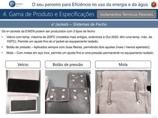 P 10
O seu parceiro para Eficiência no uso da energia e da água
e+Jackets – Sistemas de Fecho
Os e+Jackets da EWEN podem ser produzidos com 3 tipos de fecho:
• Velcro com temp. máxima de 200ºC (modelos mais antigos, anteriores a Out 2020, têm uma temp. máx. de
150ºC). Permite um ajuste fino do e+jacket ao equipamento isolado;
• Botão de pressão – Aplicados sempre com duas fileiras, permitindo dois ajustes (mais / menos apertado);
• Mola – Com molas em aço inox, permite um ajuste fino e uma pressão permanente no equipamento isolado;
Velcro Botão de pressão Mola
Isolamentos Térmicos Flexíveis
4. Gama de Produto e Especificações
 