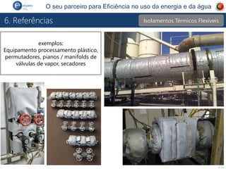 P 15
O seu parceiro para Eficiência no uso da energia e da água
6. Referências
exemplos:
Equipamento processamento plástico,
permutadores, pianos / manifolds de
válvulas de vapor, secadores
Isolamentos Térmicos Flexíveis
 