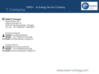 www.ewen-energy.com
7. Contactos
EWEN - an Energy Service Company
EWEN PT (Portugal)
Aguda Parque, Edf J
Largo de Arcozelo, 76
4410-455 Vila Nova de Gaia - Portugal
Tel / Fax: +351 220945601 / 220934819
Contacto Comercial:
Contact: Luis Ribeiro (Partner)
Mobile: +351 919090110 (Portugal)
Email: Luis.Ribeiro@ewen-energy.com
Contacto Técnico:
Contact: Jose Lourenco (Partner)
Mobile: +351 919383578 (Portugal)
Email: Jose.Lourenco@ewen-energy.com
 
