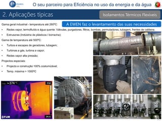P 3
O seu parceiro para Eficiência no uso da energia e da água
Gama geral industrial - temperatura até 260ºC:
• Redes vapor, termofluído e água quente: Válvulas, purgadores, filtros, bombas, permutadores, tubagem, frentes de caldeira;
• Extrusoras (Indústria de plásticos / borracha);
Gama de temperatura até 500ºC:
• Turbos e escapes de geradores, tubagem;
• Turbinas a gás, turbina a vapor;
• Redes vapor alta pressão;
Projectos especiais:
• Projecto e construção 100% costumizável;
• Temp. máxima > 1000ºC
Isolamentos Térmicos Flexíveis
2. Aplicações típicas
A EWEN faz o levantamento das suas necessidades
 