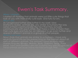 Ewen's Task Summary. When I started: I started off thinking that animals were just little cute things that look at you with their really cute eyes  and furry fur etc.  What I did: As I progressed further and further in my work I slow Started to realize, animals are very similar to humans the way some of them communicate, the fact that they actually communicate with each other, that there is more to them then their cute eyes and furry fur, so I decided to go even further and research different animals in a group of other people. Where I am now: Now I think that animals are similar to us humans. I have only recently found this out by researching on the internet about all sorts of different animals. The animals I have recently been researching are Whales, Wolves, Seals, Dolphins, Seals, Polar bears, Lions and Giraffes I am not studying any specific species of these animals because I have not had enough time.  