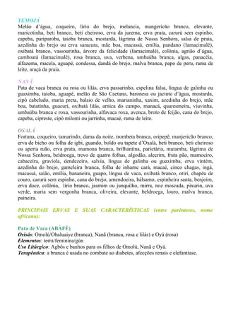 YEMOJÁ
Melão d’água, coqueiro, lírio do brejo, melancia, mangericão branco, elevante,
maricotinha, beti branco, beti cheiroso, erva da jurema, erva prata, carurú sem espinho,
capeba, pariparoba, taioba branca, mostarda, lágrima de Nossa Senhora, salsa de praia,
azedinha do brejo ou erva saracura, mãe boa, macassá, emília, pandano (Iamacimalé),
oxibatá branco, vassourinha, árvore da felicidade (Iamacimalé), colônia, agrião d’água,
camboatá (Iamacimalé), rosa branca, uva, verbena, umbaúba branca, algas, panacéia,
alfazema, macela, aguapé, condessa, dandá do brejo, malva branca, papo de peru, rama de
leite, araçá da praia.

NANÃ
Pata de vaca branca ou rosa ou lilás, erva passarinho, espelina falsa, língua de galinha ou
guaximba, taioba, aguapé, melão de São Caetano, baronesa ou jacinto d’água, mostarda,
cipó cabeludo, maria preta, balaio de velho, marianinha, xaxim, azedinha do brejo, mãe
boa, batatinha, guacuri, oxibatá lilás, arnica do campo, manacá, quaresmeira, viuvinha,
umbaúba branca e roxa, vassourinha, alfavaca roxa, avenca, broto de feijão, cana do brejo,
capeba, cipreste, cipó milomi ou jarrinha, macaé, rama de leite.

OSALÁ
Fortuna, coqueiro, tamarindo, dama da noite, trombeta branca, oripepê, manjericão branco,
erva de bicho ou folha de igbi, guando, boldo ou tapete d’Oxalá, beti branco, beti cheiroso
ou aperta ruão, erva prata, mamona branca, brilhantina, parietária, mutamba, lágrima de
Nossa Senhora, beldroega, trevo de quatro folhas, algodão, alecrim, fruta pão, mamoeiro,
cabaceira, graviola, dendezeiro, salvia, língua de galinha ou guaximba, erva vintém,
azedinha do brejo, gameleira branca, folha de inhame cará, macaé, cinco chagas, ingá,
macassá, saião, emília, bananeira, guapo, língua de vaca, oxibatá branco, oriri, chapéu de
couro, carurú sem espinho, cana do brejo, amendoeira, bálsamo, espinheira santa, benjoim,
erva doce, colônia, lírio branco, jasmim ou junquilho, mirra, noz moscada, pixurin, uva
verde, maria sem vergonha branca, oliveira, elevante, beldroega, louro, malva branca,
paineira.

PRINCIPAIS ERVAS E SUAS CARACTERÍSTICAS (entre parênteses, nome
africano):

Pata de Vaca (ABÀFÈ)
Orisás: Omolú/Obaluaiye (branca), Nanã (branca, rosa e lilás) e Oyá (rosa)
Elementos: terra/feminina/gùn
Uso Litúrgico: Agbôs e banhos para os filhos de Omolú, Nanã e Oyá.
Terapêutica: a branca é usada no combate ao diabetes, afecções renais e elefantíase.
 