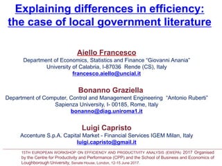 Explaining differences in efficiency:
the case of local government literature
a Department of Economics, Statistics and Finance “Giovanni Anania”, University of Calabria
I-87036, Arcavacata di Rende (CS), Italy
b Department of Computer, Control and Management Engineering “Antonio Ruberti”
Sapienza University, I- 00185, Rome, Italy
c Accenture S.p.A. Capital Market - Financial Services IGEM, 20154 Milan, Italy
Aiello Francesco
Department of Economics, Statistics and Finance “Giovanni Anania”
University of Calabria, I-87036 Rende (CS), Italy
francesco.aiello@uncial.it
Bonanno Graziella
Department of Computer, Control and Management Engineering “Antonio Ruberti”
Sapienza University, I- 00185, Rome, Italy
bonanno@diag.uniroma1.it
Luigi Capristo
Accenture S.p.A. Capital Market - Financial Services IGEM Milan, Italy
luigi.capristo@gmail.it
15TH EUROPEAN WORKSHOP ON EFFICIENCY AND PRODUCTIVITY ANALYSIS (EWEPA) 2017 Organised
by the Centre for Productivity and Performance (CPP) and the School of Business and Economics of
Loughborough University, Senate House, London, 12-15 June 2017.
 