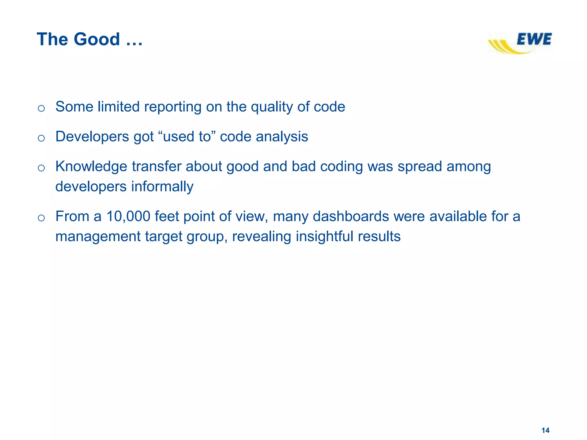 1414
The Good …
o Some limited reporting on the quality of code
o Developers got “used to” code analysis
o Knowledge transfer about good and bad coding was spread among
developers informally
o From a 10,000 feet point of view, many dashboards were available for a
management target group, revealing insightful results
 