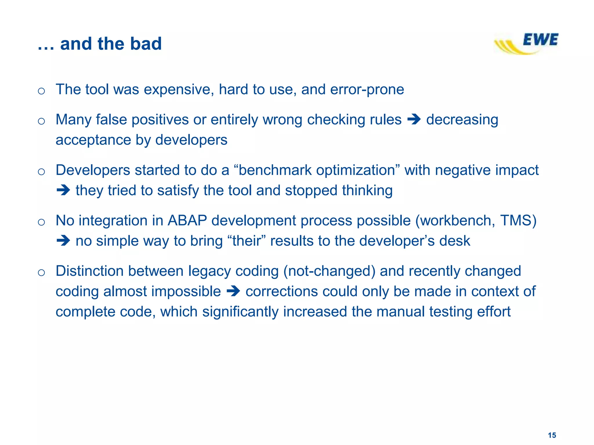 1515
… and the bad
o The tool was expensive, hard to use, and error-prone
o Many false positives or entirely wrong checking rules  decreasing
acceptance by developers
o Developers started to do a “benchmark optimization” with negative impact
 they tried to satisfy the tool and stopped thinking
o No integration in ABAP development process possible (workbench, TMS)
 no simple way to bring “their” results to the developer’s desk
o Distinction between legacy coding (not-changed) and recently changed
coding almost impossible  corrections could only be made in context of
complete code, which significantly increased the manual testing effort
 