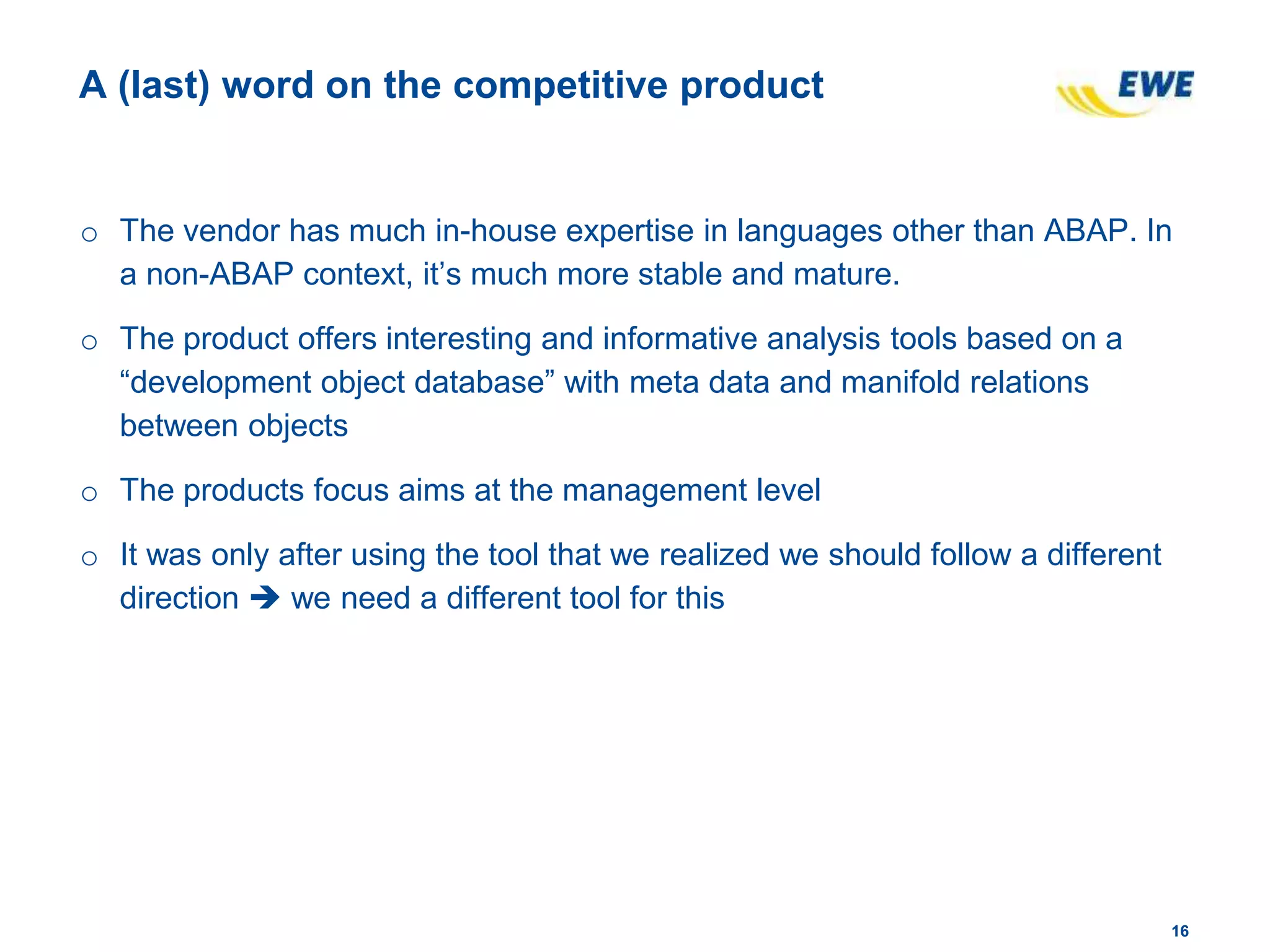 1616
A (last) word on the competitive product
o The vendor has much in-house expertise in languages other than ABAP. In
a non-ABAP context, it’s much more stable and mature.
o The product offers interesting and informative analysis tools based on a
“development object database” with meta data and manifold relations
between objects
o The products focus aims at the management level
o It was only after using the tool that we realized we should follow a different
direction  we need a different tool for this
 
