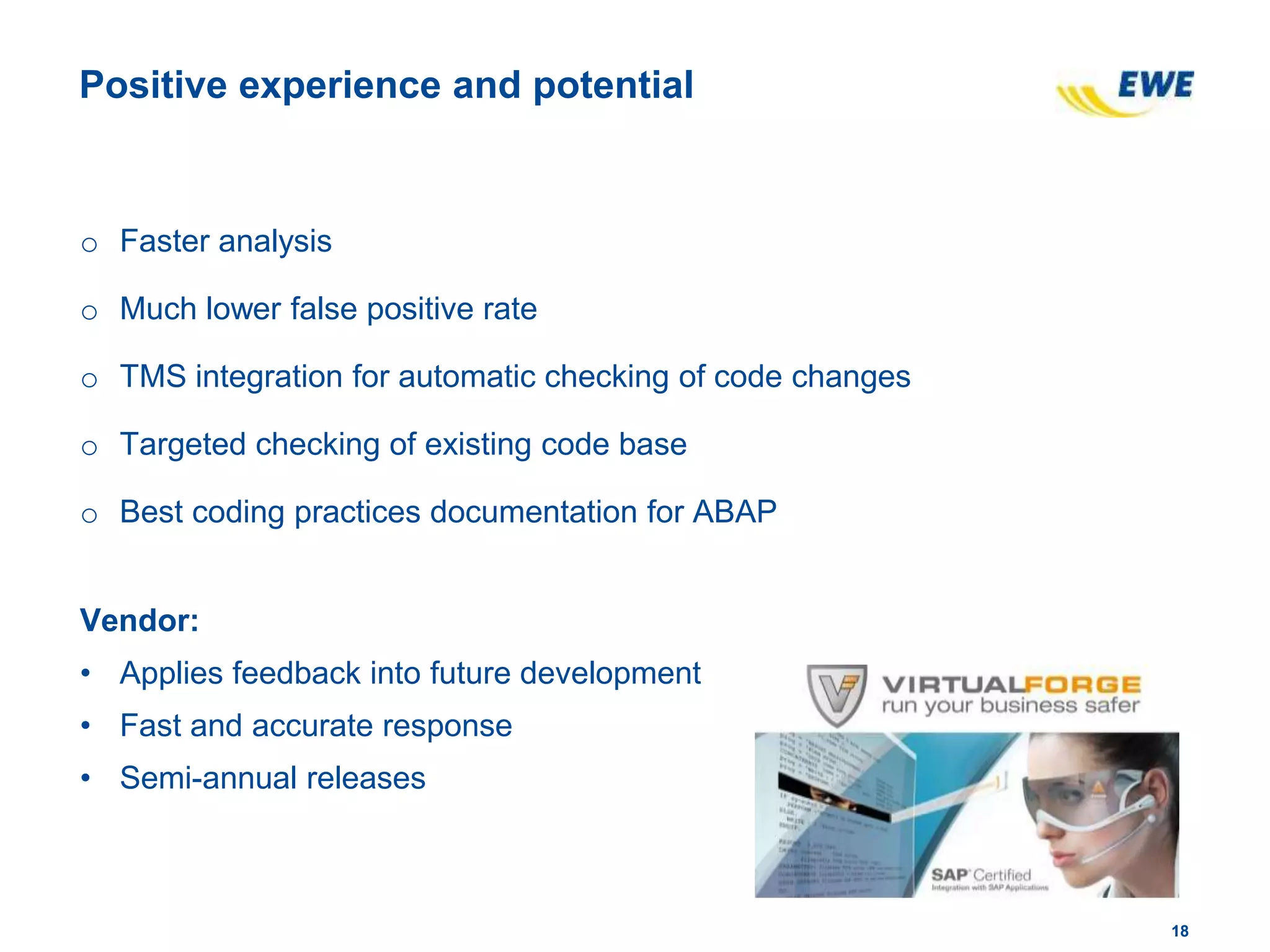 1818
Positive experience and potential
o Faster analysis
o Much lower false positive rate
o TMS integration for automatic checking of code changes
o Targeted checking of existing code base
o Best coding practices documentation for ABAP
Vendor:
• Applies feedback into future development
• Fast and accurate response
• Semi-annual releases
 