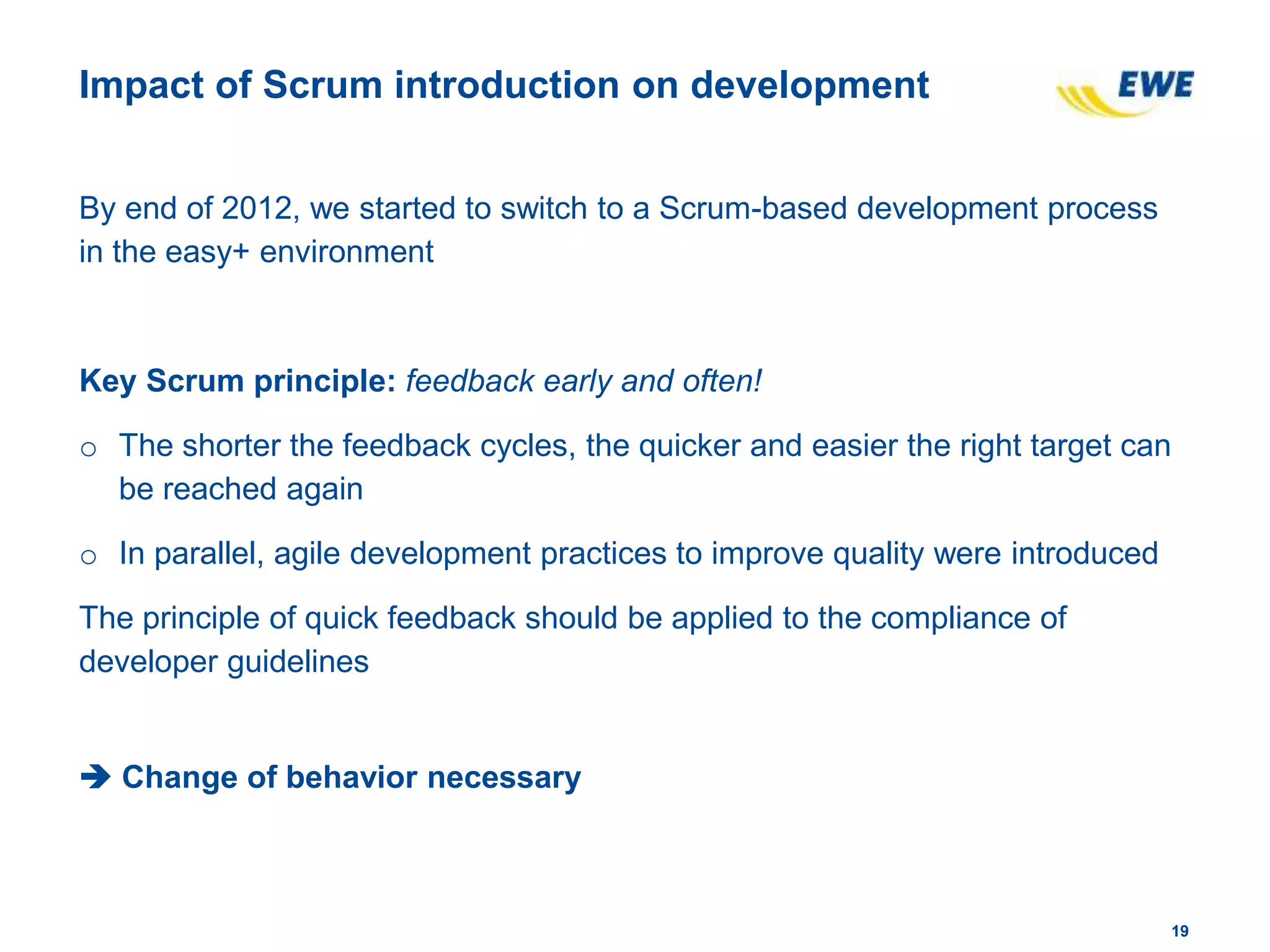 1919
Impact of Scrum introduction on development
By end of 2012, we started to switch to a Scrum-based development process
in the easy+ environment
Key Scrum principle: feedback early and often!
o The shorter the feedback cycles, the quicker and easier the right target can
be reached again
o In parallel, agile development practices to improve quality were introduced
The principle of quick feedback should be applied to the compliance of
developer guidelines
 Change of behavior necessary
 