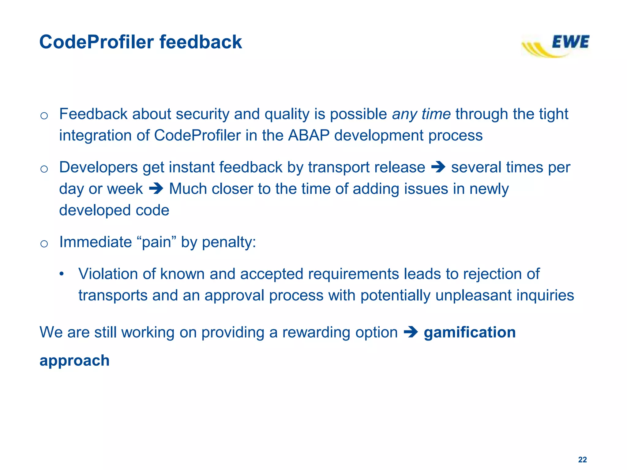 2222
CodeProfiler feedback
o Feedback about security and quality is possible any time through the tight
integration of CodeProfiler in the ABAP development process
o Developers get instant feedback by transport release  several times per
day or week  Much closer to the time of adding issues in newly
developed code
o Immediate “pain” by penalty:
• Violation of known and accepted requirements leads to rejection of
transports and an approval process with potentially unpleasant inquiries
We are still working on providing a rewarding option  gamification
approach
 