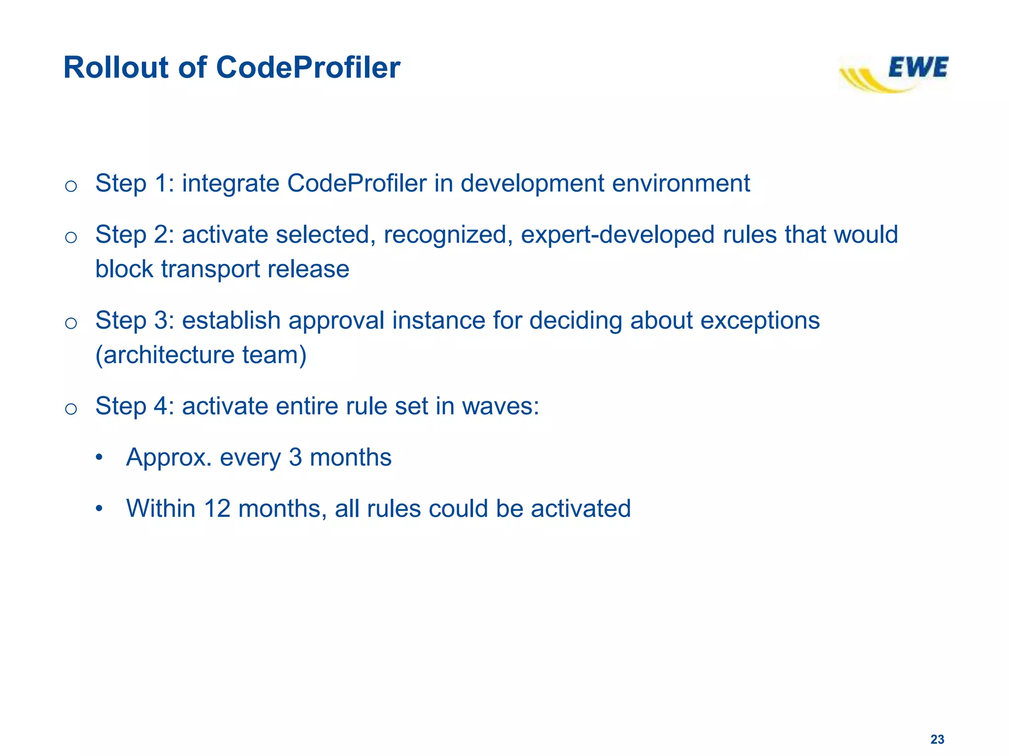 2323
Rollout of CodeProfiler
o Step 1: integrate CodeProfiler in development environment
o Step 2: activate selected, recognized, expert-developed rules that would
block transport release
o Step 3: establish approval instance for deciding about exceptions
(architecture team)
o Step 4: activate entire rule set in waves:
• Approx. every 3 months
• Within 12 months, all rules could be activated
 