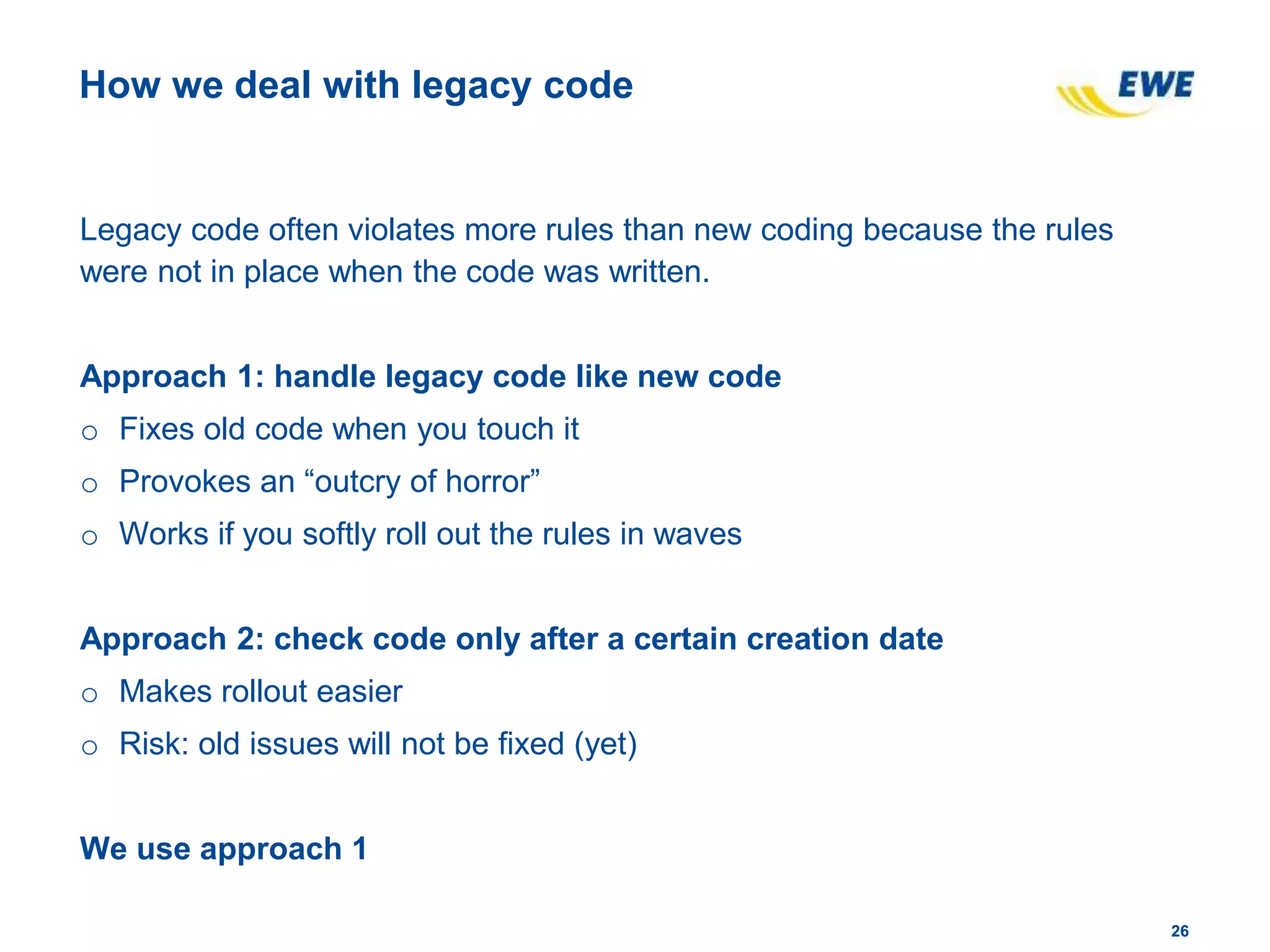 2626
How we deal with legacy code
Legacy code often violates more rules than new coding because the rules
were not in place when the code was written.
Approach 1: handle legacy code like new code
o Fixes old code when you touch it
o Provokes an “outcry of horror”
o Works if you softly roll out the rules in waves
Approach 2: check code only after a certain creation date
o Makes rollout easier
o Risk: old issues will not be fixed (yet)
We use approach 1
 