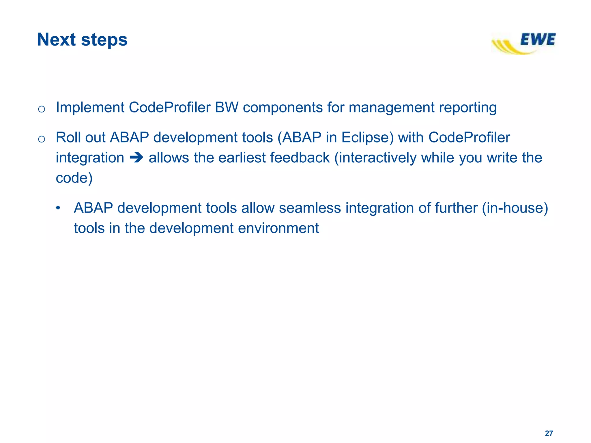2727
Next steps
o Implement CodeProfiler BW components for management reporting
o Roll out ABAP development tools (ABAP in Eclipse) with CodeProfiler
integration  allows the earliest feedback (interactively while you write the
code)
• ABAP development tools allow seamless integration of further (in-house)
tools in the development environment
 