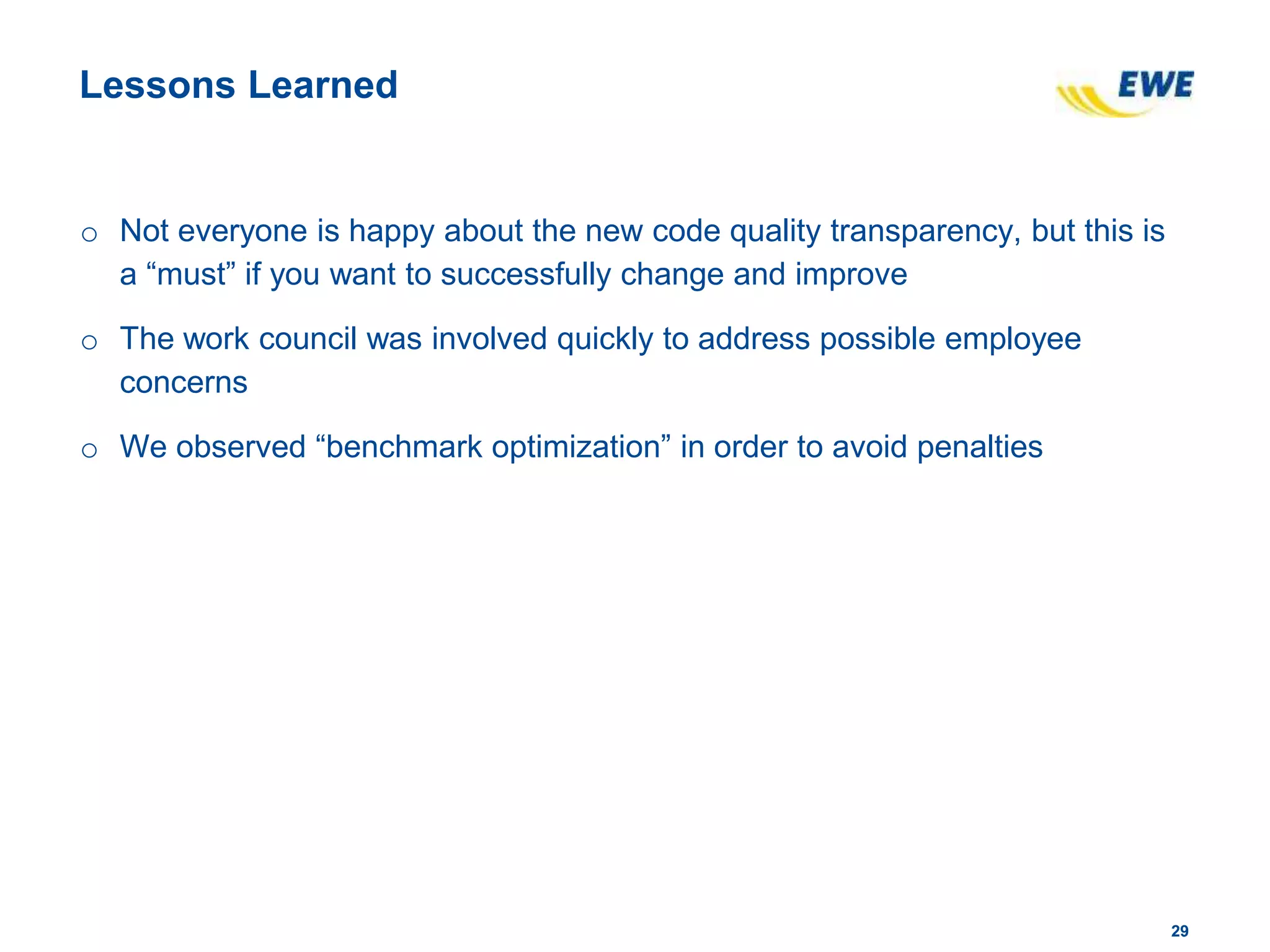 2929
Lessons Learned
o Not everyone is happy about the new code quality transparency, but this is
a “must” if you want to successfully change and improve
o The work council was involved quickly to address possible employee
concerns
o We observed “benchmark optimization” in order to avoid penalties
 