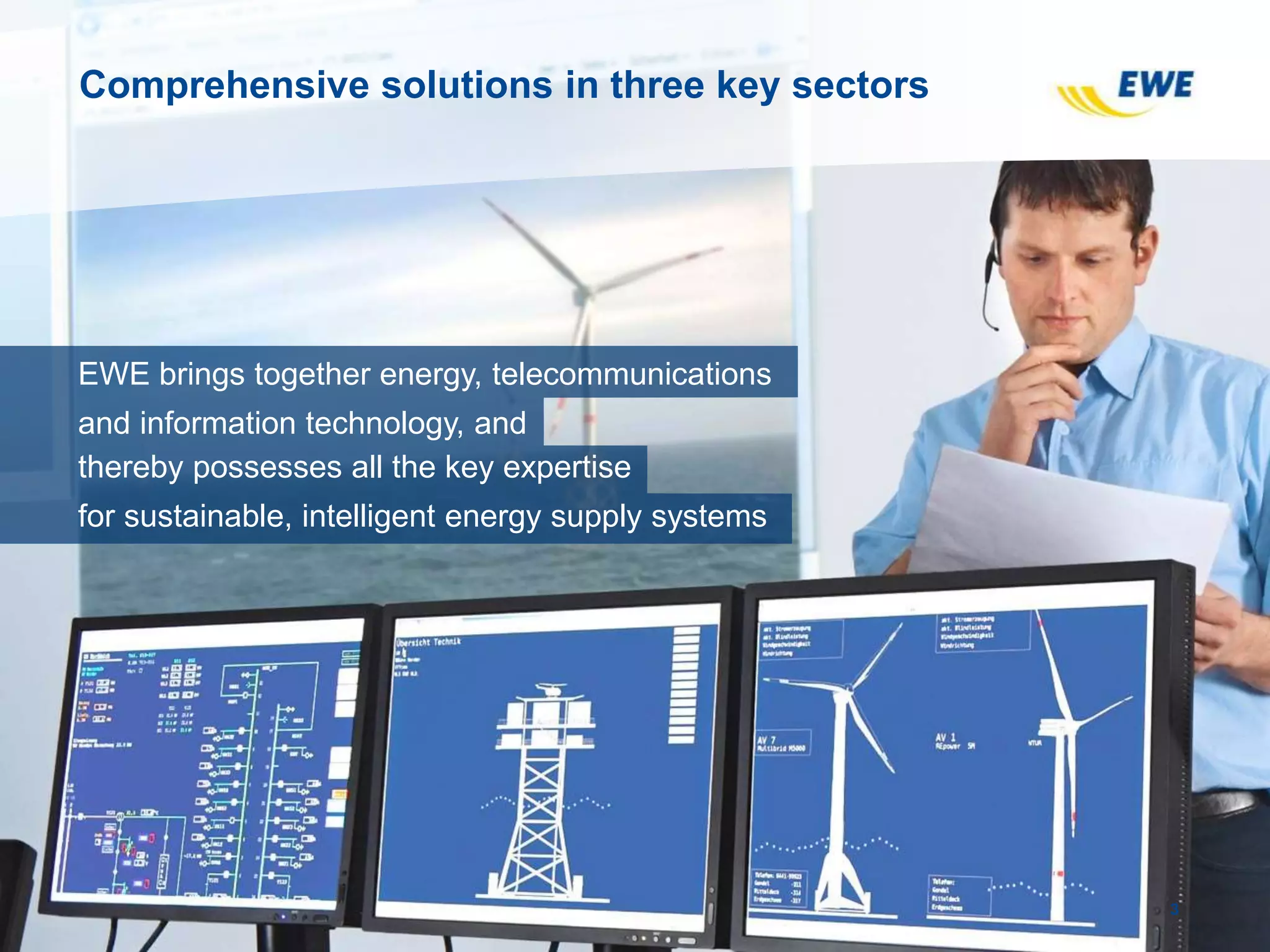 Comprehensive solutions in three key sectors
3
EWE brings together energy, telecommunications
and information technology, and
thereby possesses all the key expertise
for sustainable, intelligent energy supply systems
 