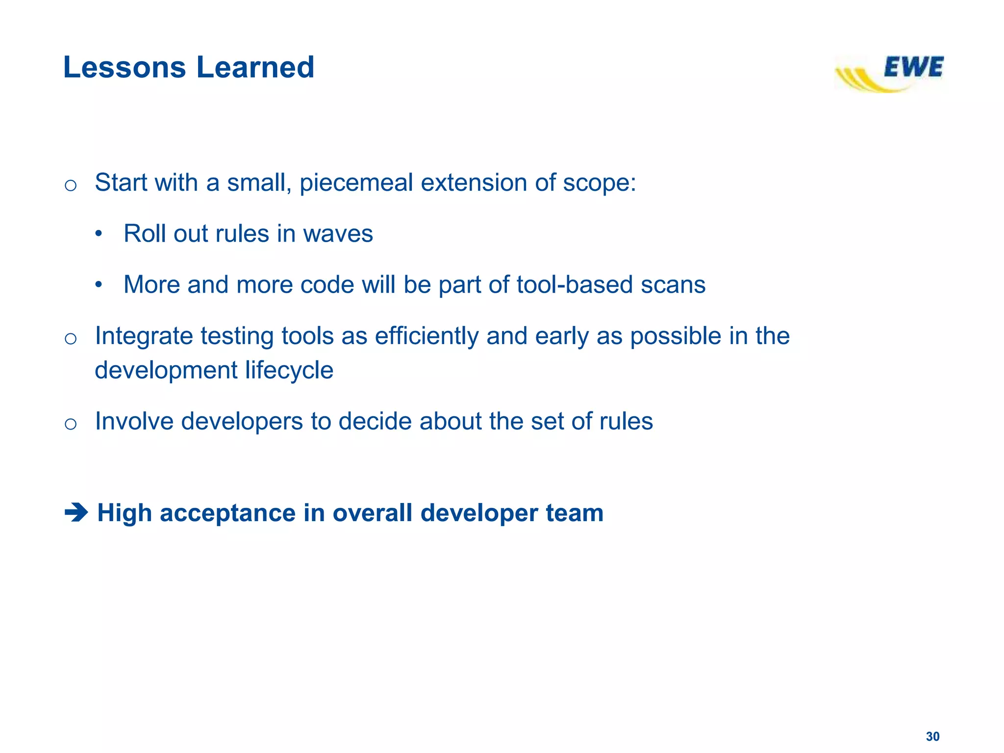 3030
Lessons Learned
o Start with a small, piecemeal extension of scope:
• Roll out rules in waves
• More and more code will be part of tool-based scans
o Integrate testing tools as efficiently and early as possible in the
development lifecycle
o Involve developers to decide about the set of rules
 High acceptance in overall developer team
 