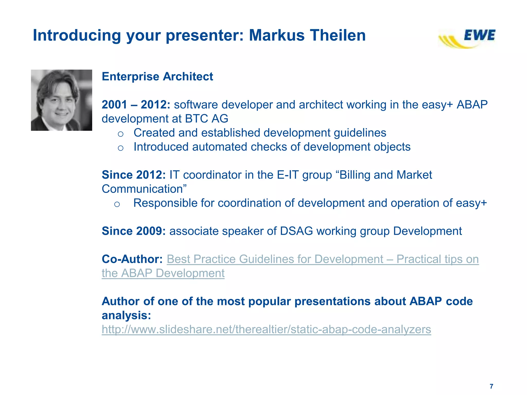 77
Introducing your presenter: Markus Theilen
Enterprise Architect
2001 – 2012: software developer and architect working in the easy+ ABAP
development at BTC AG
o Created and established development guidelines
o Introduced automated checks of development objects
Since 2012: IT coordinator in the E-IT group “Billing and Market
Communication”
o Responsible for coordination of development and operation of easy+
Since 2009: associate speaker of DSAG working group Development
Co-Author: Best Practice Guidelines for Development – Practical tips on
the ABAP Development
Author of one of the most popular presentations about ABAP code
analysis:
http://www.slideshare.net/therealtier/static-abap-code-analyzers
 