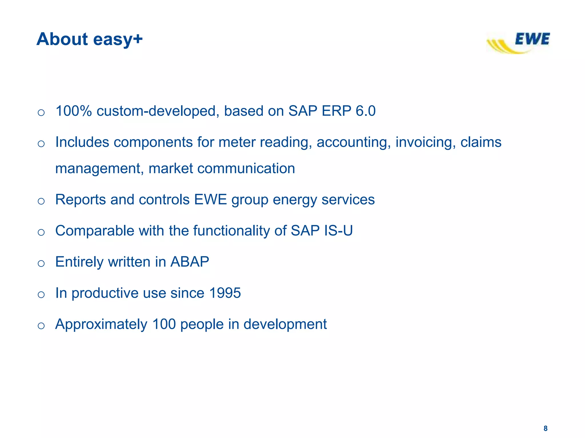 88
About easy+
o 100% custom-developed, based on SAP ERP 6.0
o Includes components for meter reading, accounting, invoicing, claims
management, market communication
o Reports and controls EWE group energy services
o Comparable with the functionality of SAP IS-U
o Entirely written in ABAP
o In productive use since 1995
o Approximately 100 people in development
 