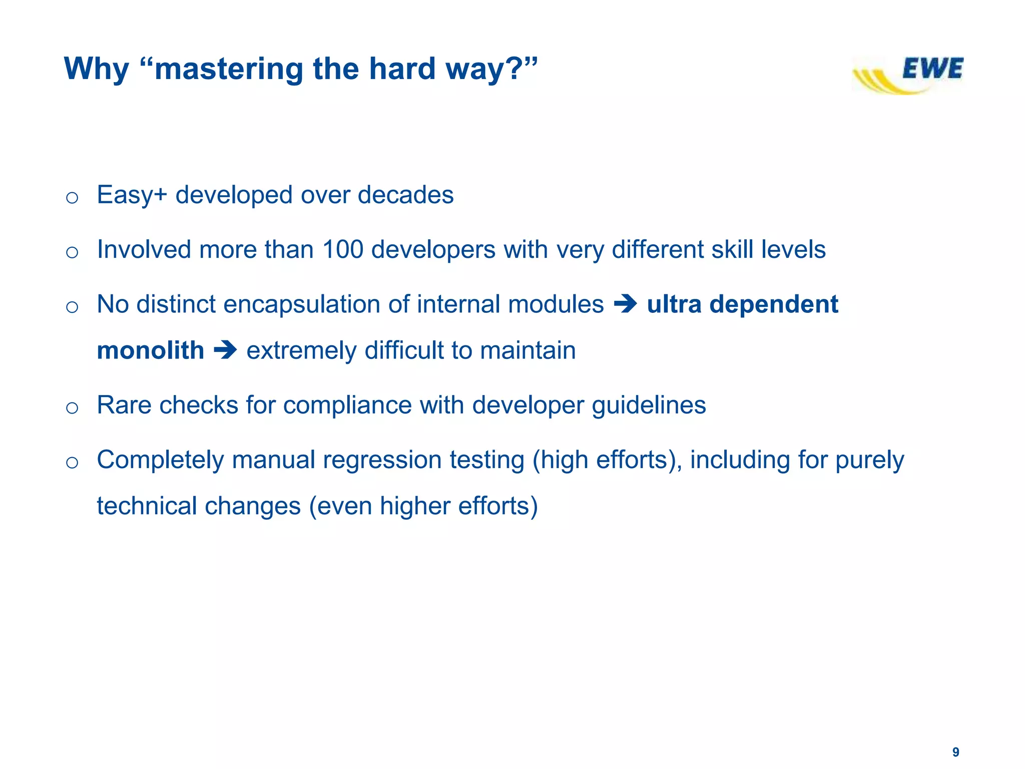 99
Why “mastering the hard way?”
o Easy+ developed over decades
o Involved more than 100 developers with very different skill levels
o No distinct encapsulation of internal modules  ultra dependent
monolith  extremely difficult to maintain
o Rare checks for compliance with developer guidelines
o Completely manual regression testing (high efforts), including for purely
technical changes (even higher efforts)
 