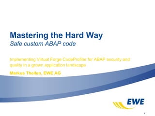 1
Mastering the Hard Way
Safe custom ABAP code
Implementing Virtual Forge CodeProfiler for ABAP security and
quality in a grown application landscape
Markus Theilen, EWE AG
 
