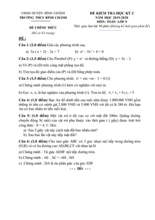UBND HUYỆN BÌNH CHÁNH
TRƯỜNG THCS BÌNH CHÁNH
ĐỀ CHÍNH THỨC
(Đề có 01 trang)
ĐỀ KIỂM TRA HỌC KỲ 2
NĂM HỌC 2019-2020
MÔN: TOÁN LỚP 9
Thời gian làm bài 90 phút (Không kể thời gian phát đề)
ĐỀ :
Câu 1: (2,0 điểm) Giải các phương trình sau.
a) 3x ( x + 2) – 2x = 7 b) x4 – 5x2 + 4 = 0
Câu 2: (1,5 điểm) Cho Parabol (P): y = x2 và đường thẳng (D): y = 3x – 2
a) Vẽ (P) và (D) trên cùng mặt phẳng tọa độ.
b) Tìm tọa độ giao điểm của (P) và (D) bằng phép toán.
Câu 3: (1,5 điểm) Cho phương trình: x2 + mx +m – 1 = 0 (1)
a) Chứng minh phương trình (1) luôn có nghiệm với mọi m.
b) Gọi x1, x2 là hai nghiệm của phương trình (1). Tìm m để: 1 2 1 2
x + x 3 5
x x
 
Câu 4: (1,0 điểm) Bạn An để dành tiền sau một năm được 1.000.000 VNĐ gồm
những tờ tiền có mệnh giá 2.000 VNĐ và 5.000 VNĐ với tất cả là 380 tờ. Hỏi bạn
An có bao nhiêu tờ tiền mỗi loại.
Câu 5: (1,0 điểm) Một vật rơi ở độ cao so với mặt đất 100m. Quãng đường
chuyển động S( mét) của vật rơi phụ thuộc vào thời gian t ( giây) được tính bởi
công thức: S = 4. t2. Hỏi:
a) Sau 2 giây vật này cách mặt đất bao nhiêu mét?
b) Sau bao lâu vật này tiếp mặt đất?
Câu 6: (3,0 điểm) Cho tam giác ABC có 3 góc nhọn nội tiếp trong đường tròn
(O;R) và có ba đường cao AD,BE,CF cắt nhau tại H.
a) Chứng minh : Tứ giác AEHF nội tiếp đường tròn.
b) Chứng minh : AE . AC = AH . AD
c) Chứng minh : DA là tia phân giác của góc EDF
- - - Hết - - -
 