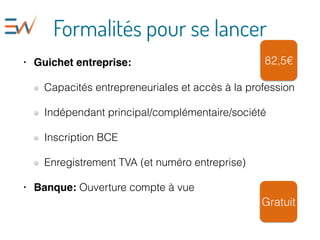 Formalités pour se lancer
• Guichet entreprise:
Capacités entrepreneuriales et accès à la profession
Indépendant principal/complémentaire/société
Inscription BCE
Enregistrement TVA (et numéro entreprise)
• Banque: Ouverture compte à vue
82,5€
Gratuit
 
