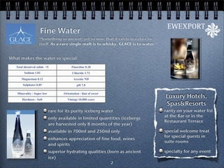 Fine Water
                    “Something so ancient, yet so new, that it exists in a class by
                    itself. As a rare single malt is to whisky, GLACE is to water.”


What makes the water so special:
   Total dissolved solids <5               Fluordine 0.28
         Sodium 1.02                       Chloride 1.72
       Magnesium 0.12                       Arcenic ND
        Sulphates 0.85                         pH 7.8

    Minerality - Super low           Orientation - hint of sweet
       Hardness - Soft                 Vintage 10.000 years
                                                                                      Luxury Hotels,
                                                                                      Spas&Resorts
                             rare for its purity iceberg water                        rarity on your water list
                                                                                      at the Bar or in the
                             only available in limited quantities (icebergs
                                                                                      Restaurant Terrace
                             are harvested only 8 months of the year)
                             available in 700ml and 250ml only                        special welcome treat
                                                                                      for special guests in
                             enhances appreciation of fine food, wines
                                                                                      suite rooms
                             and spirits
                             superior hydrating qualities (born as ancient            specialty for any event
                             ice)
                                                                   2
 