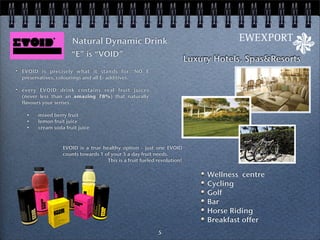 Natural Dynamic Drink
                    “E” is “VOID”
                                                                       Luxury Hotels, Spas&Resorts
EVOID is precisely what it stands for: NO E
preservatives, colourings and all E- additives.

every EVOID drink contains real fruit juices
(never less than an amazing 78%) that naturally
flavours your senses.

 •    mixed berry fruit
 •    lemon fruit juice
 •    cream soda fruit juice



                EVOID is a true healthy option - just one EVOID
                counts towards 1 of your 5 a day fruit needs.
                                  This is a fruit fueled revolution!


                                                                            Wellness centre
                                                                            Cycling
                                                                            Golf
                                                                            Bar
                                                                            Horse Riding
                                                                            Breakfast offer
                                                         5
 