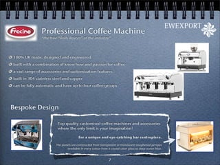 Professional Coffee Machine
               “the true “Rolls Royces” of the industry”




100% UK made, designed and engineered
built with a combination of know how and passion for coffee
a vast range of accessories and customization features.
built in 304 stainless steel and copper
can be fully automatic and have up to four coffee groups




Bespoke Design

                         Top quality customised coffee machines and accessories
                         where the only limit is your imagination!

                                        For a unique and eye-catching bar centrepiece.

                        The panels are constructed from transparent or translucent toughened perspex
                               available in every colour from a crystal clear glass to deep ocean blue.


                                                               7
 