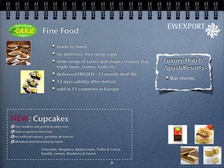 Fine Food
                               made by hand,
                               no additives, free range eggs
                               wide range of tastes and shapes (round, tray,   Luxury Hotels,
                               triple layer, scones, loafs etc)                Spas&Resorts
                               delivered FROZEN - 12 month shelf-life
                                                                                 Bar menu
                               14 days validity after defrost
                               sold in 11 countries in Europe




NEW: Cupcakes
Our smallest and prettiest cakes ever.
taste as good as they look
no artificial colours, sprinkles all natural
all baked and decorated by hand

                   Chocolate, Raspberry Buttercream, Toffee & Carrot,
                   Vanilla, Lemon, Blueberry & Carrot

                                                              8
 